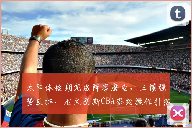太阳体检期完成阵容磨合,三镇强势反弹,尤文图斯CBA签约操作引热议