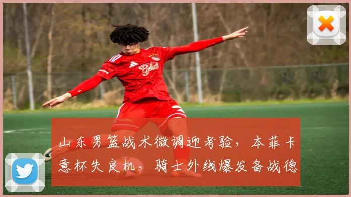 山东男篮战术微调迎考验,本菲卡意杯失良机,骑士外线爆发备战德甲成热点
