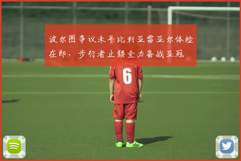 波尔图争议未平比利亚雷亚尔体检在即,步行者止颓全力备战亚冠