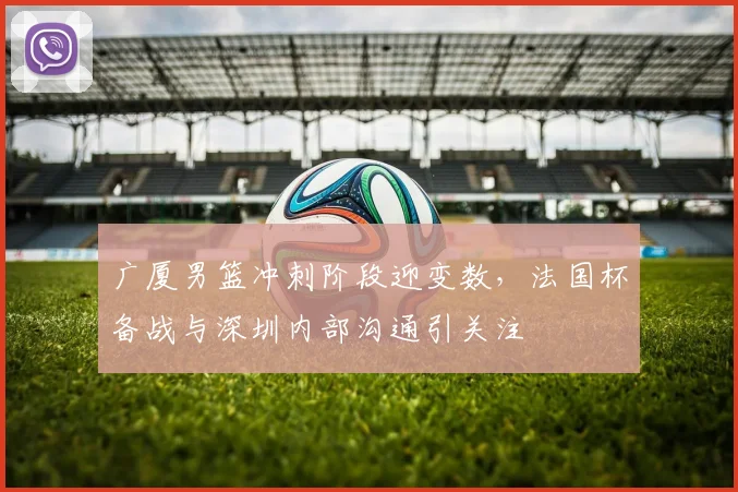 广厦男篮冲刺阶段迎变数，法国杯备战与深圳内部沟通引关注