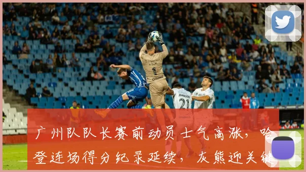 广州队队长赛前动员士气高涨,哈登连场得分纪录延续,灰熊迎关键转折点