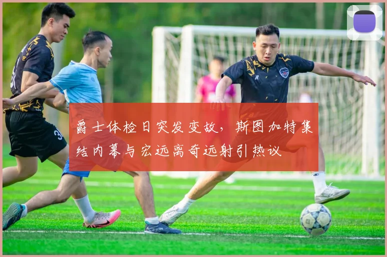 爵士体检日突发变故，斯图加特集结内幕与宏远离奇远射引热议